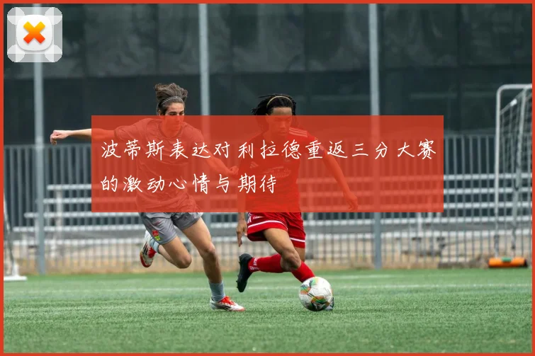 波蒂斯表达对利拉德重返三分大赛的激动心情与期待