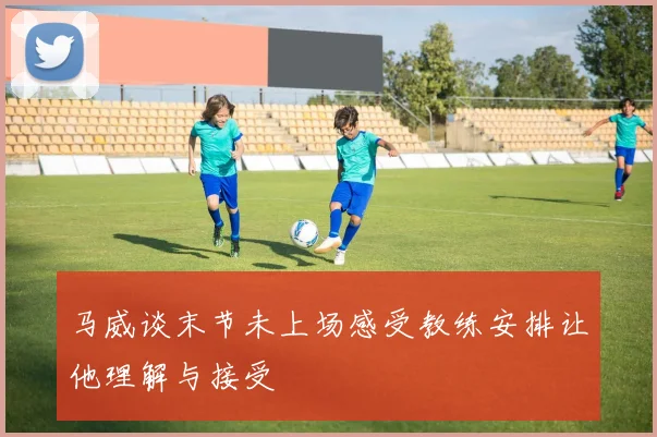 马威谈末节未上场感受教练安排让他理解与接受