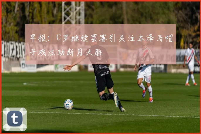 早报：C罗继续罢赛引关注本泽马帽子戏法助新月大胜
