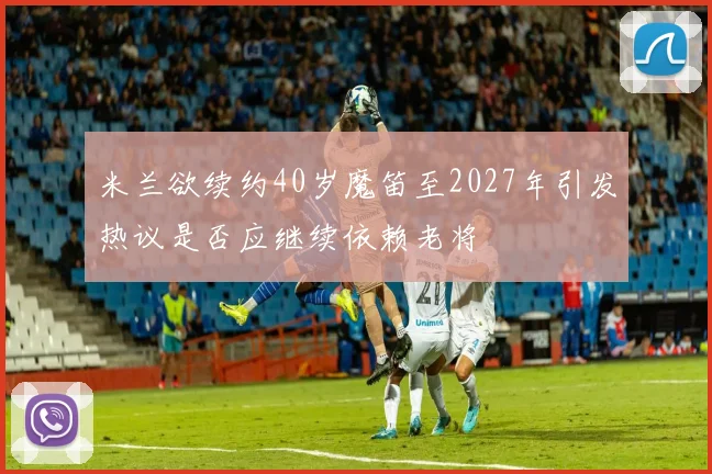 米兰欲续约40岁魔笛至2027年引发热议是否应继续依赖老将