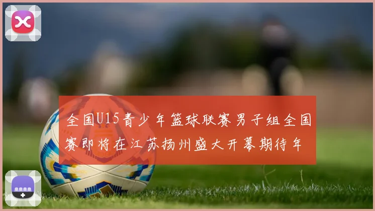 全国U15青少年篮球联赛男子组全国赛即将在江苏扬州盛大开幕期待年轻球员的精彩表现