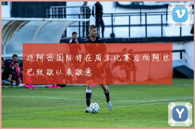 迈阿密国际将在周末比赛后向阿尔巴致敬以表敬意