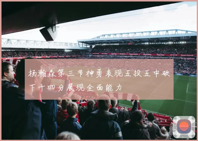 杨瀚森第三节神勇表现五投五中砍下十四分展现全面能力