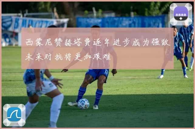 西蒙尼赞赫塔费逐年进步成为强敌未来对抗将更加艰难