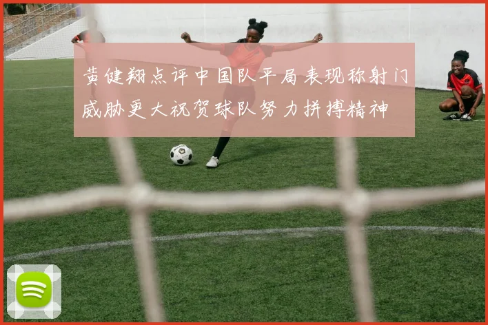 黄健翔点评中国队平局表现称射门威胁更大祝贺球队努力拼搏精神