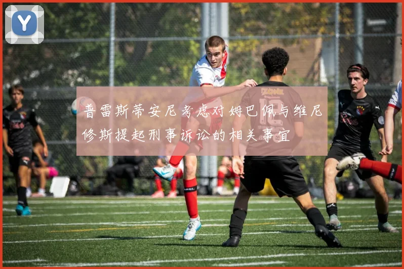普雷斯蒂安尼考虑对姆巴佩与维尼修斯提起刑事诉讼的相关事宜