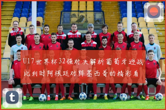 U17世界杯32强对决解析葡萄牙迎战比利时阿根廷对阵墨西哥的精彩看点