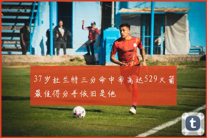 37岁杜兰特三分命中率高达529火箭最佳得分手依旧是他