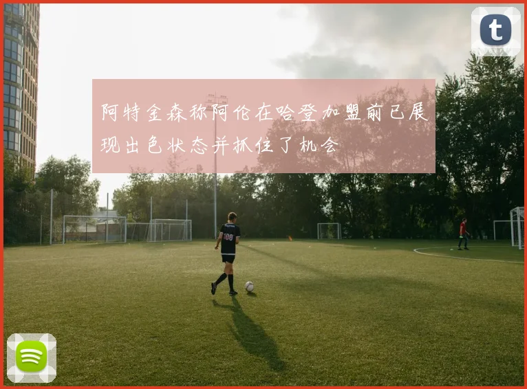 阿特金森称阿伦在哈登加盟前已展现出色状态并抓住了机会