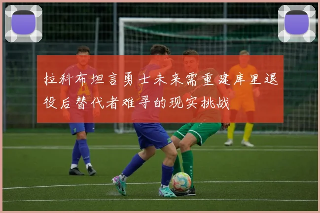 拉科布坦言勇士未来需重建库里退役后替代者难寻的现实挑战