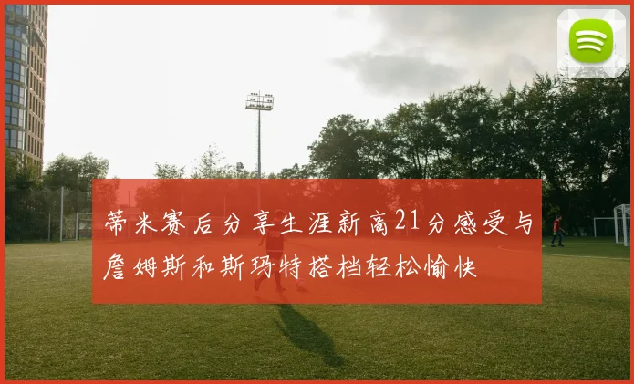 蒂米赛后分享生涯新高21分感受与詹姆斯和斯玛特搭档轻松愉快