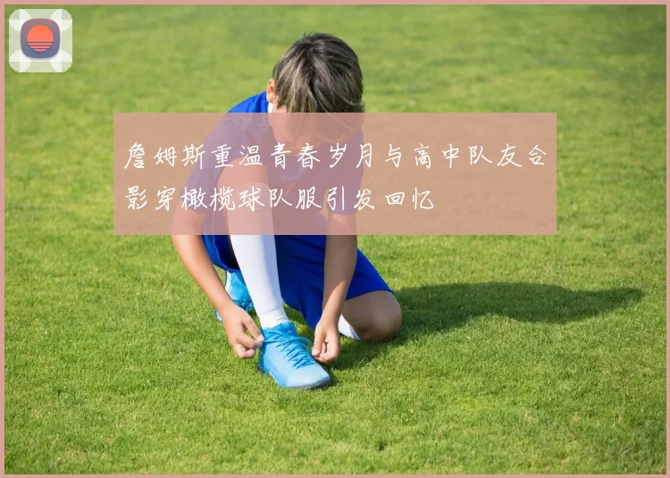 詹姆斯重温青春岁月与高中队友合影穿橄榄球队服引发回忆
