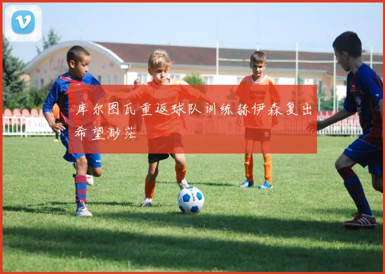 库尔图瓦重返球队训练赫伊森复出希望渺茫