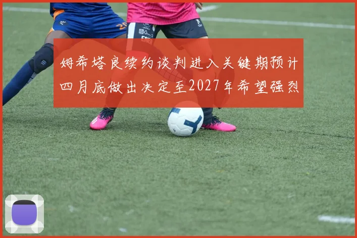 姆希塔良续约谈判进入关键期预计四月底做出决定至2027年希望强烈