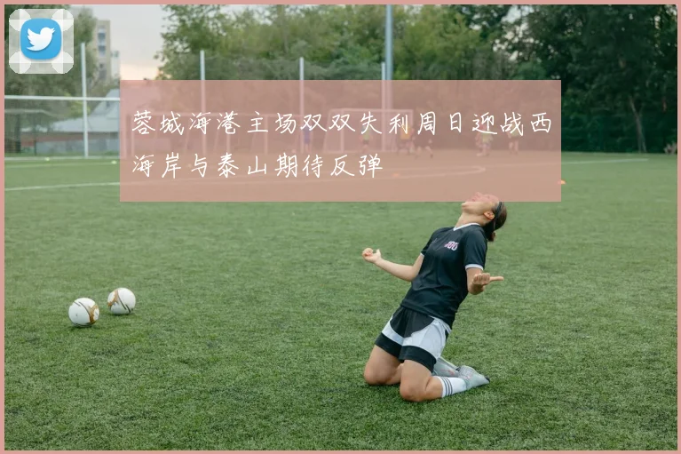 蓉城海港主场双双失利周日迎战西海岸与泰山期待反弹