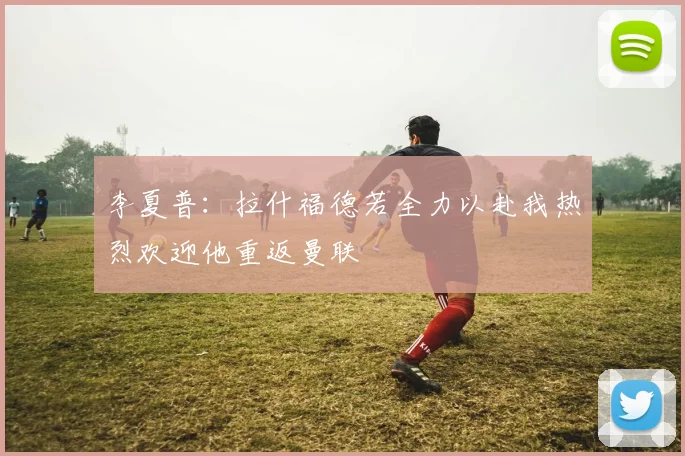 李夏普：拉什福德若全力以赴我热烈欢迎他重返曼联