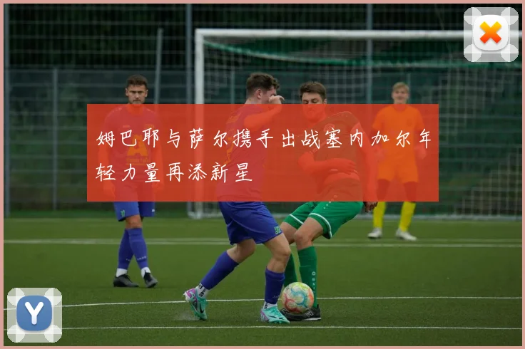 姆巴耶与萨尔携手出战塞内加尔年轻力量再添新星