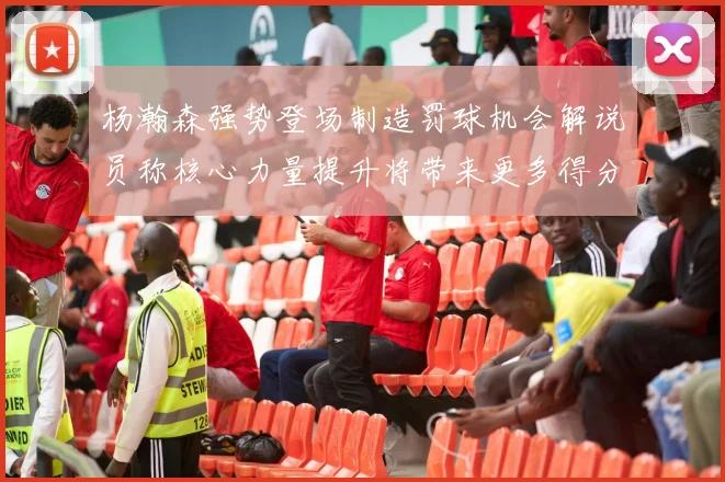 杨瀚森强势登场制造罚球机会解说员称核心力量提升将带来更多得分可能