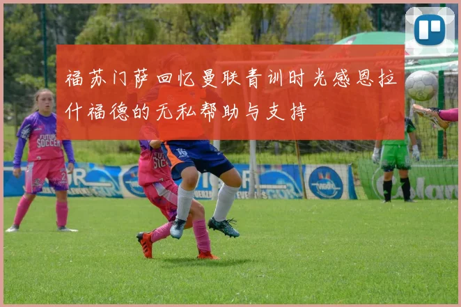 福苏门萨回忆曼联青训时光感恩拉什福德的无私帮助与支持