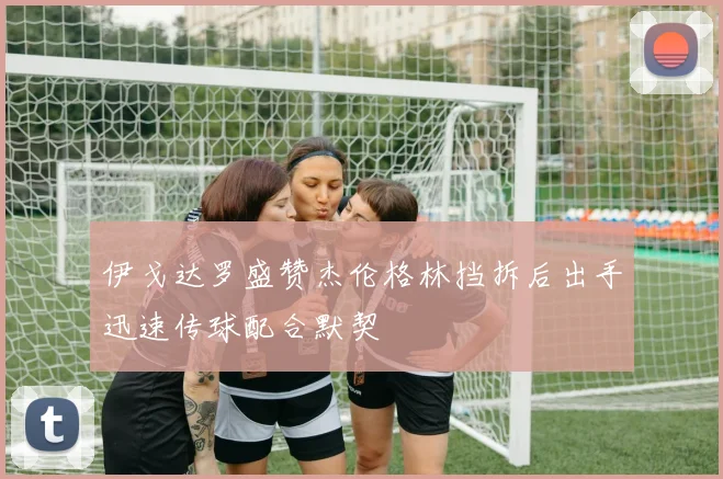 伊戈达罗盛赞杰伦格林挡拆后出手迅速传球配合默契