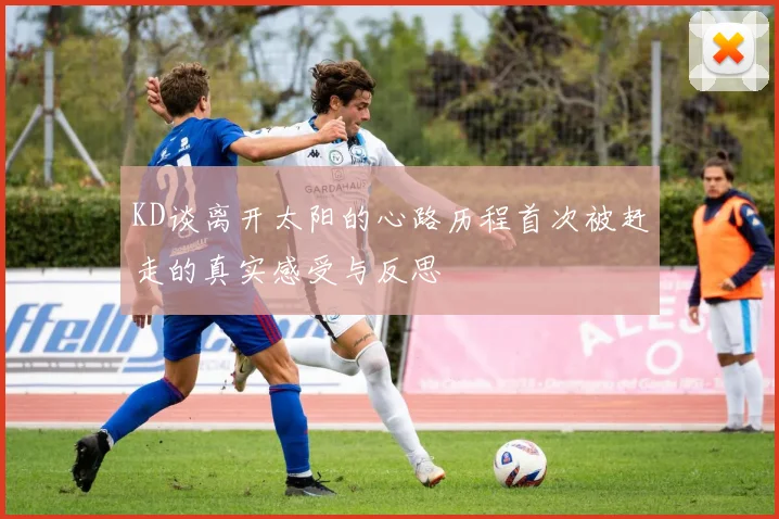 KD谈离开太阳的心路历程首次被赶走的真实感受与反思