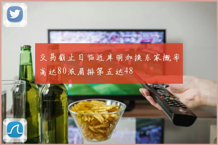 交易截止日临近库明加换东家概率高达80浓眉排第五达48