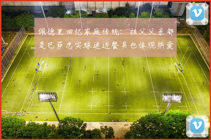 佩德里回忆家庭传统：祖父父亲都是巴萨忠实球迷连餐具也体现热爱