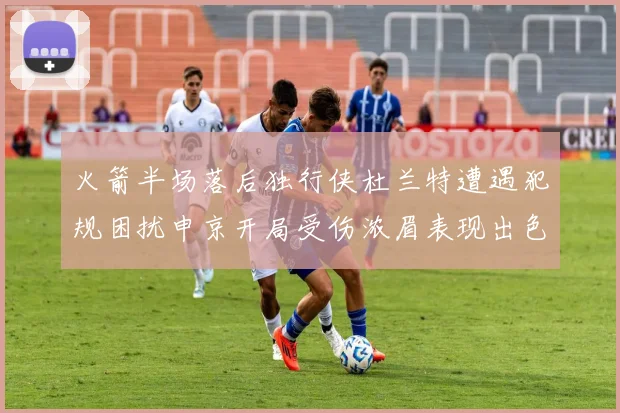 火箭半场落后独行侠杜兰特遭遇犯规困扰申京开局受伤浓眉表现出色