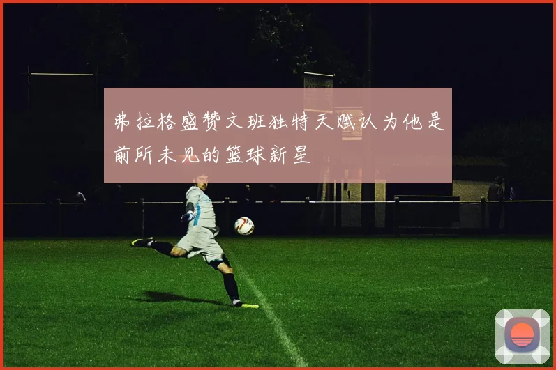 弗拉格盛赞文班独特天赋认为他是前所未见的篮球新星