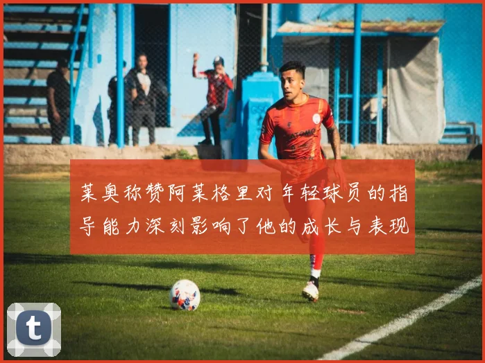 莱奥称赞阿莱格里对年轻球员的指导能力深刻影响了他的成长与表现