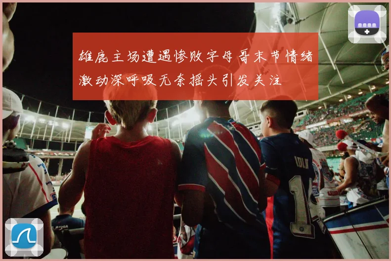 雄鹿主场遭遇惨败字母哥末节情绪激动深呼吸无奈摇头引发关注