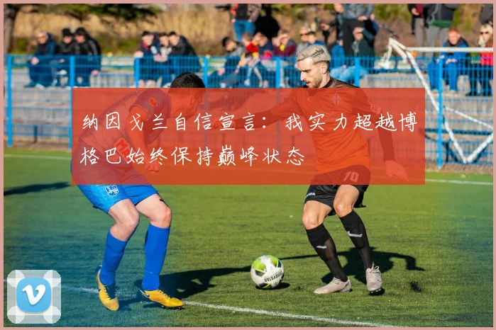 纳因戈兰自信宣言：我实力超越博格巴始终保持巅峰状态