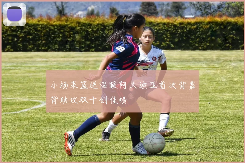 小杨果篮送温暖阿夫迪亚首次背靠背助攻双十创佳绩