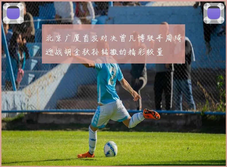 北京广厦首发对决曾凡博联手周琦迎战胡金秋孙铭徽的精彩较量