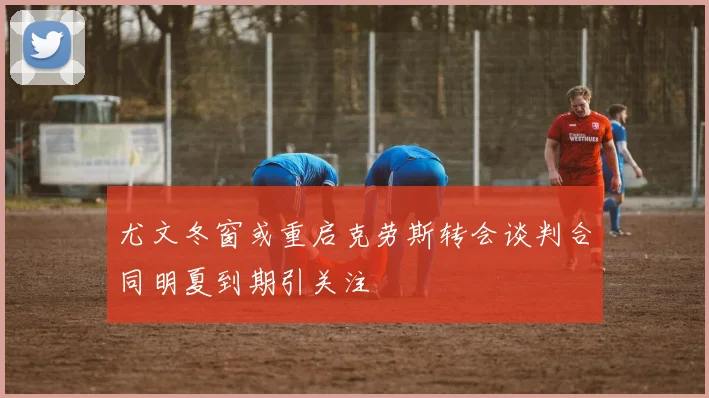 尤文冬窗或重启克劳斯转会谈判合同明夏到期引关注