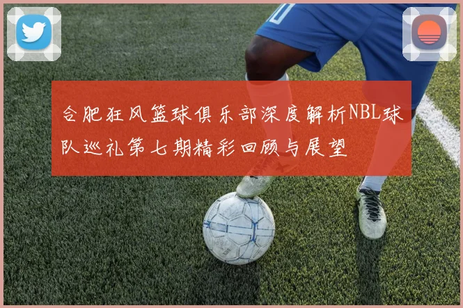 合肥狂风篮球俱乐部深度解析NBL球队巡礼第七期精彩回顾与展望