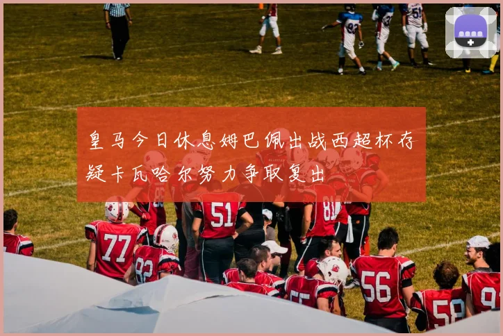 皇马今日休息姆巴佩出战西超杯存疑卡瓦哈尔努力争取复出