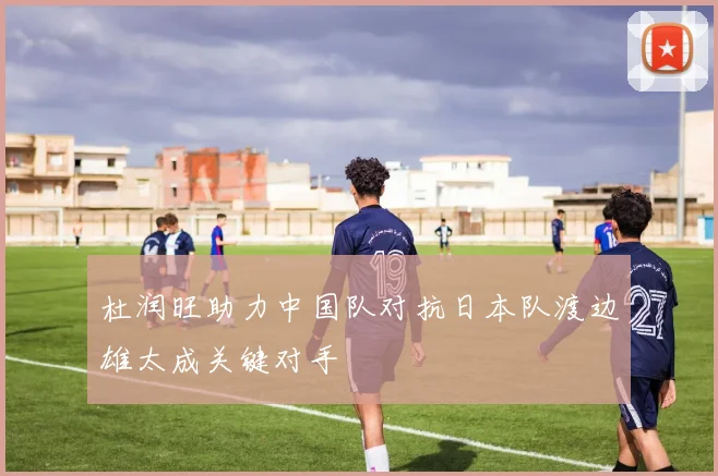 杜润旺助力中国队对抗日本队渡边雄太成关键对手
