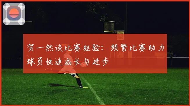 贺一然谈比赛经验：频繁比赛助力球员快速成长与进步
